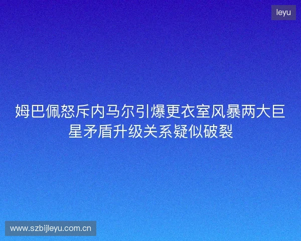 姆巴佩怒斥内马尔引爆更衣室风暴两大巨星矛盾升级关系疑似破裂
