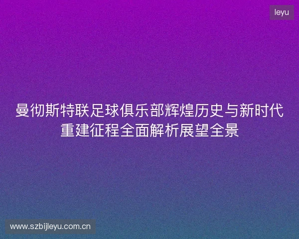 曼彻斯特联足球俱乐部辉煌历史与新时代重建征程全面解析展望全景 曼彻斯特联足球俱乐部辉煌历史与新时代重建征程全面解析展望全景