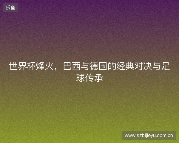 世界杯烽火，巴西与德国的经典对决与足球传承